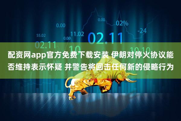 配资网app官方免费下载安装 伊朗对停火协议能否维持表示怀疑 并警告将回击任何新的侵略行为