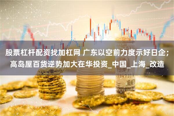 股票杠杆配资找加杠网 广东以空前力度示好日企；高岛屋百货逆势加大在华投资_中国_上海_改造