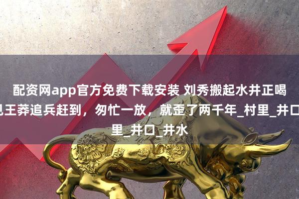 配资网app官方免费下载安装 刘秀搬起水井正喝，忽见王莽追兵赶到，匆忙一放，就歪了两千年_村里_井口_井水