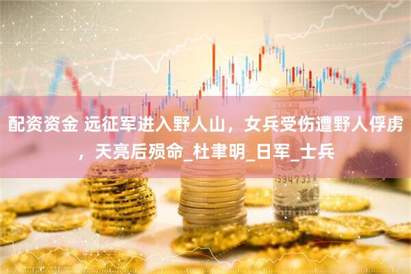 配资资金 远征军进入野人山，女兵受伤遭野人俘虏，天亮后殒命_杜聿明_日军_士兵
