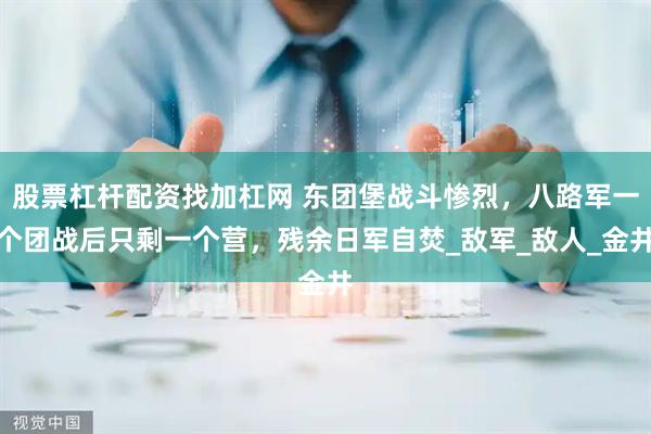 股票杠杆配资找加杠网 东团堡战斗惨烈，八路军一个团战后只剩一个营，残余日军自焚_敌军_敌人_金井