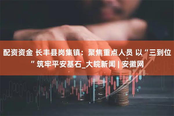 配资资金 长丰县岗集镇：聚焦重点人员 以“三到位”筑牢平安基石_大皖新闻 | 安徽网