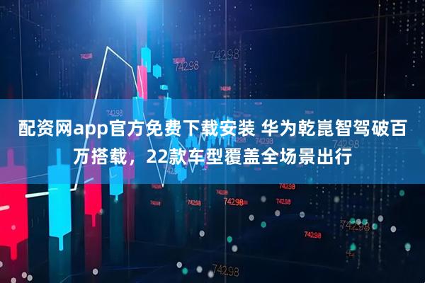 配资网app官方免费下载安装 华为乾崑智驾破百万搭载，22款车型覆盖全场景出行