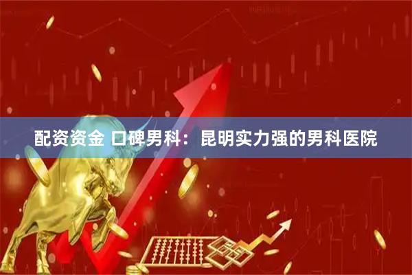 配资资金 口碑男科：昆明实力强的男科医院
