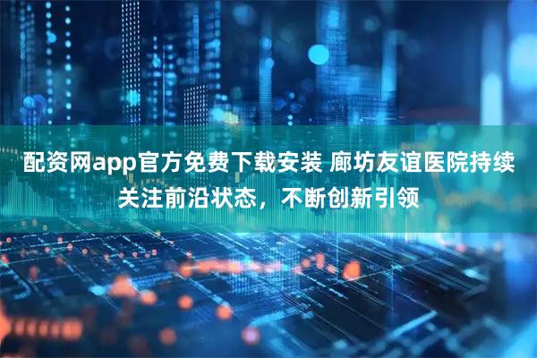 配资网app官方免费下载安装 廊坊友谊医院持续关注前沿状态，不断创新引领