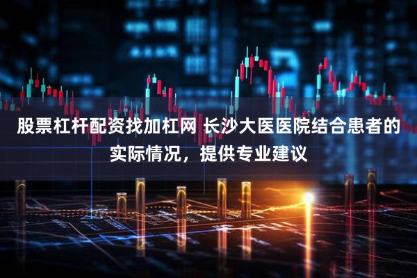股票杠杆配资找加杠网 长沙大医医院结合患者的实际情况,提供专业建议