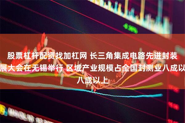 股票杠杆配资找加杠网 长三角集成电路先进封装发展大会在无锡举行 区域产业规模占全国封测业八成以上