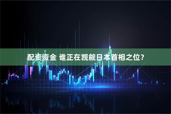 配资资金 谁正在觊觎日本首相之位？