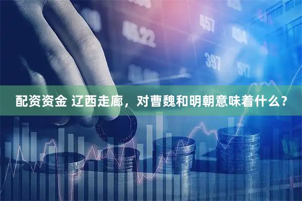 配资资金 辽西走廊，对曹魏和明朝意味着什么？