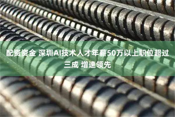 配资资金 深圳AI技术人才年薪50万以上职位超过三成 增速领先