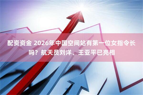 配资资金 2026年中国空间站有第一位女指令长吗？航天员刘洋、王亚平已亮相