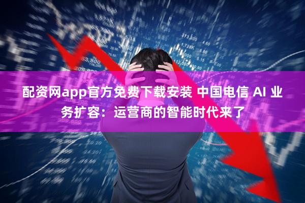 配资网app官方免费下载安装 中国电信 AI 业务扩容：运营商的智能时代来了