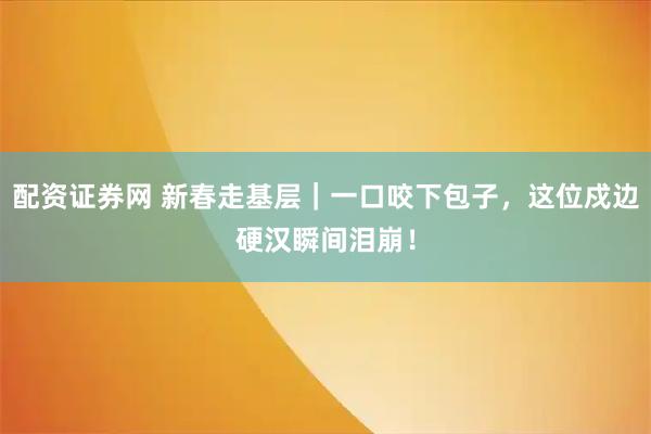 配资证券网 新春走基层｜一口咬下包子，这位戍边硬汉瞬间泪崩！