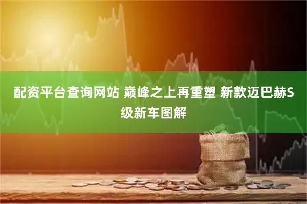 配资平台查询网站 巅峰之上再重塑 新款迈巴赫S级新车图解